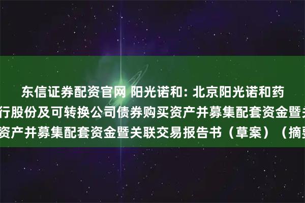 东信证券配资官网 阳光诺和: 北京阳光诺和药物研究股份有限公司发行股份及可转换公司债券购买资产并募集配套资金暨关联交易报告书（草案）（摘要）