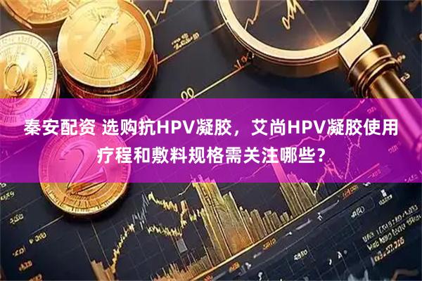 秦安配资 选购抗HPV凝胶，艾尚HPV凝胶使用疗程和敷料规格需关注哪些？