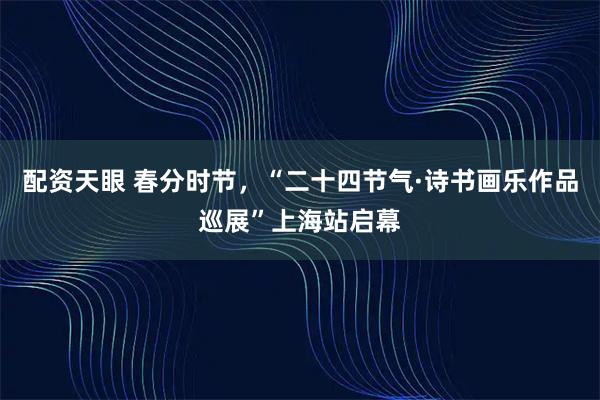 配资天眼 春分时节,“二十四节气·诗书画乐作品巡展”上海站启幕