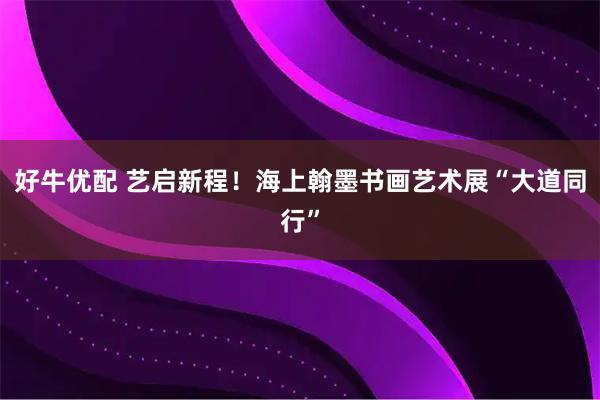 好牛优配 艺启新程！海上翰墨书画艺术展“大道同行”