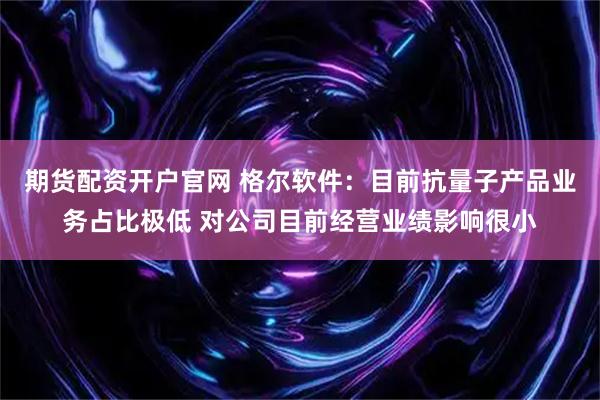 期货配资开户官网 格尔软件：目前抗量子产品业务占比极低 对公司目前经营业绩影响很小