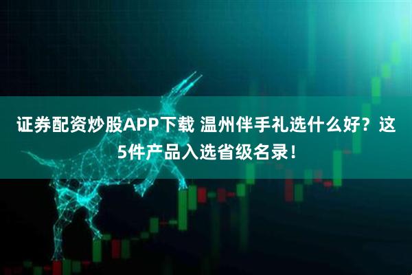 证券配资炒股APP下载 温州伴手礼选什么好？这5件产品入选省级名录！