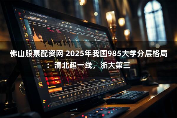 佛山股票配资网 2025年我国985大学分层格局：清北超一线，浙大第三