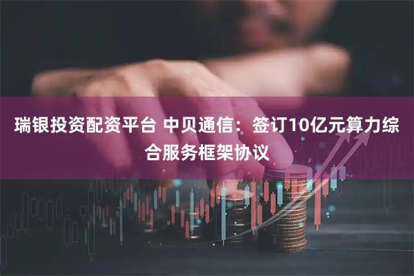 瑞银投资配资平台 中贝通信：签订10亿元算力综合服务框架协议