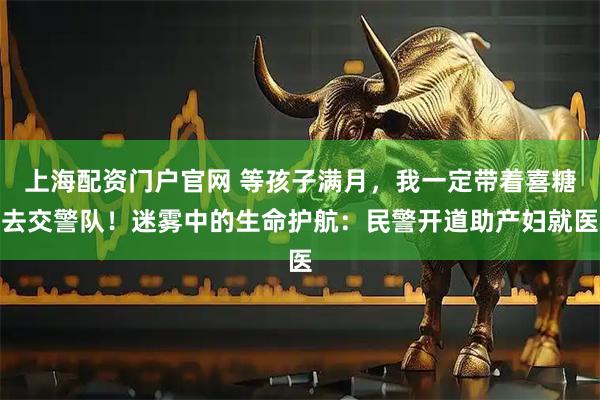 上海配资门户官网 等孩子满月，我一定带着喜糖去交警队！迷雾中的生命护航：民警开道助产妇就医