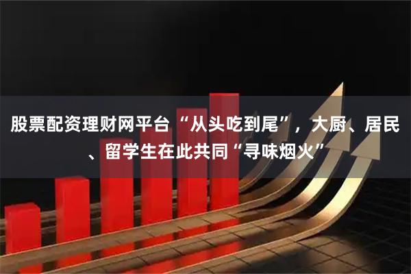股票配资理财网平台 “从头吃到尾”，大厨、居民、留学生在此共同“寻味烟火”
