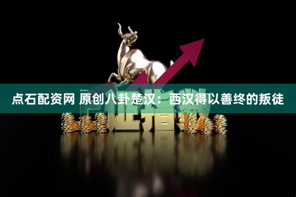点石配资网 原创八卦楚汉:西汉得以善终的叛徒