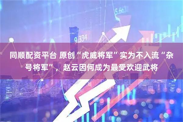 同顺配资平台 原创“虎威将军”实为不入流“杂号将军”，赵云因何成为最受欢迎武将