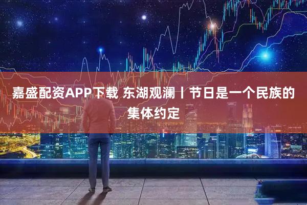 嘉盛配资APP下载 东湖观澜丨节日是一个民族的集体约定