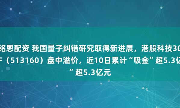 铭恩配资 我国量子纠错研究取得新进展，港股科技30ETF（513160）盘中溢价，近10日累计“吸金”超5.3亿元