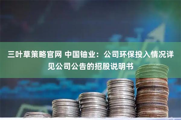 三叶草策略官网 中国铀业：公司环保投入情况详见公司公告的招股说明书