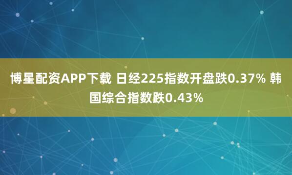 博星配资APP下载 日经225指数开盘跌0.37% 韩国综合指数跌0.43%