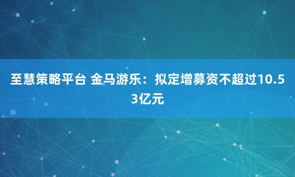 至慧策略平台 金马游乐：拟定增募资不超过10.53亿元