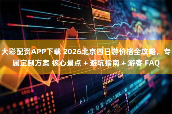 大彩配资APP下载 2026北京四日游价格全攻略，专属定制方案 核心景点 + 避坑指南 + 游客 FAQ