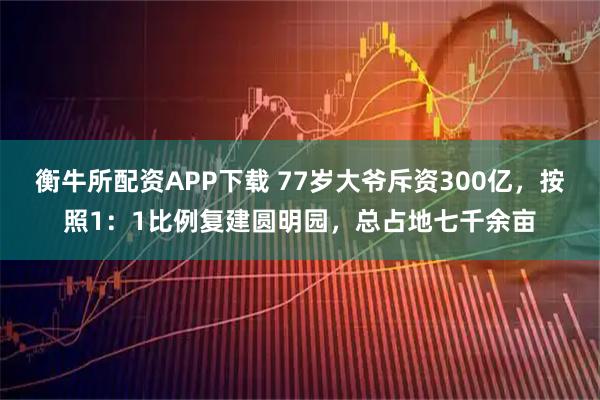衡牛所配资APP下载 77岁大爷斥资300亿，按照1：1比例复建圆明园，总占地七千余亩