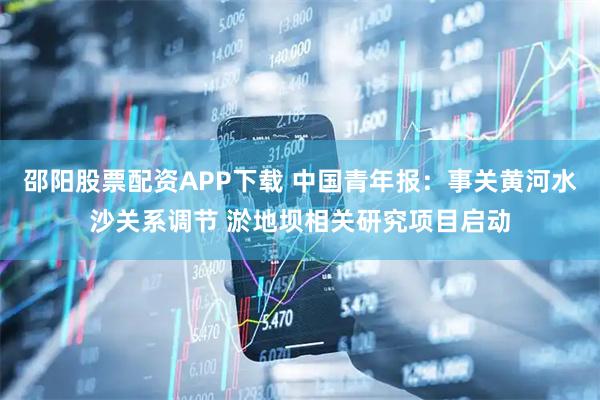 邵阳股票配资APP下载 中国青年报：事关黄河水沙关系调节 淤地坝相关研究项目启动