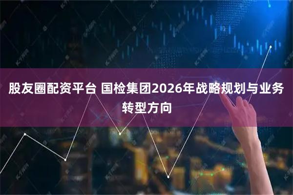 股友圈配资平台 国检集团2026年战略规划与业务转型方向